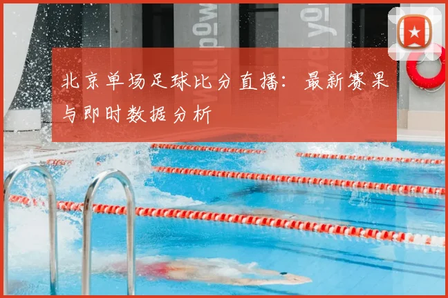 北京单场足球比分直播：最新赛果与即时数据分析