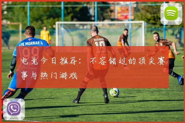 电竞今日推荐：不容错过的顶尖赛事与热门游戏
