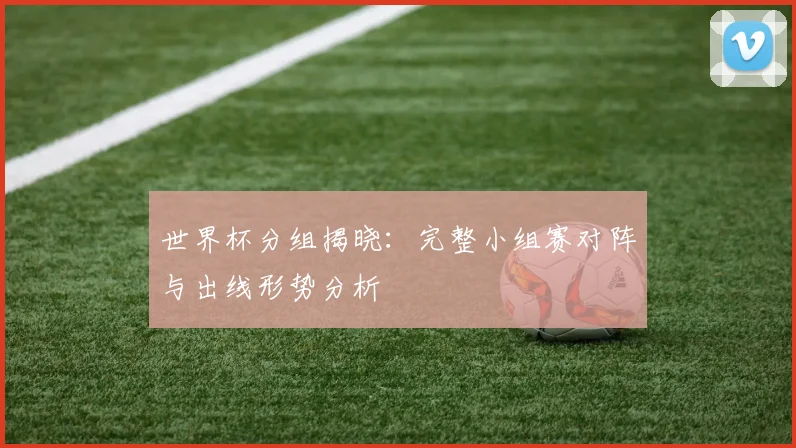 世界杯分组揭晓：完整小组赛对阵与出线形势分析