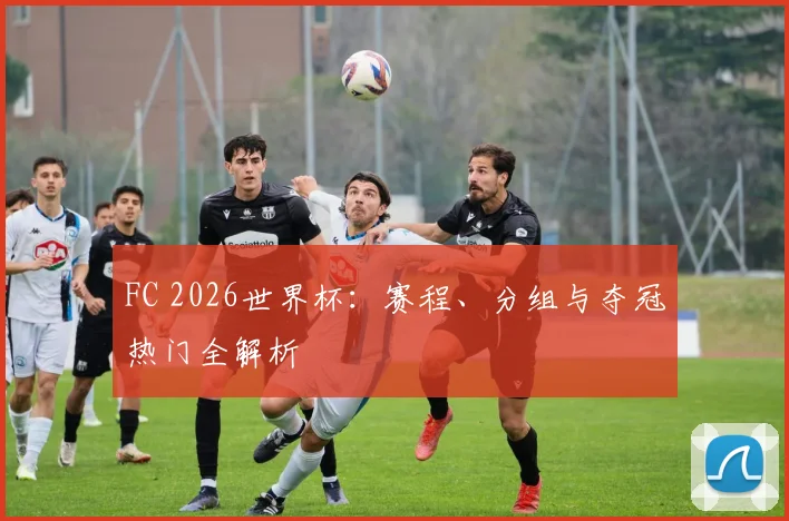 FC 2026世界杯：赛程、分组与夺冠热门全解析