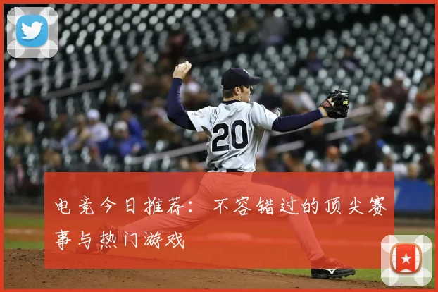 电竞今日推荐：不容错过的顶尖赛事与热门游戏