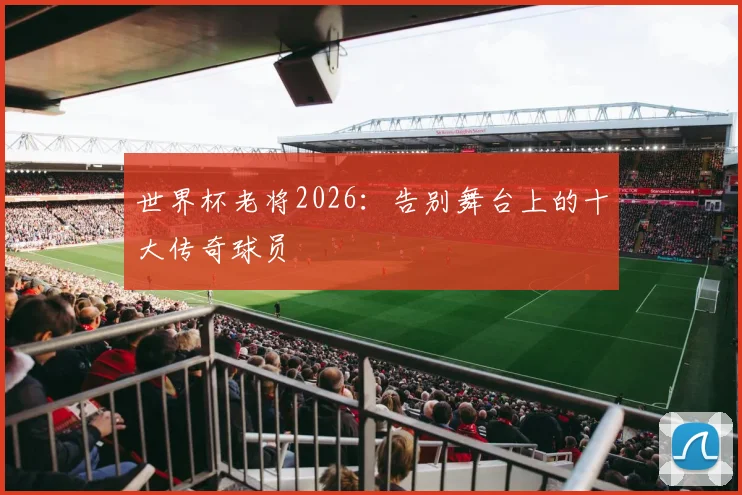 世界杯老将2026：告别舞台上的十大传奇球员